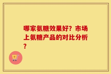 哪家氨糖效果好？市场上氨糖产品的对比分析？