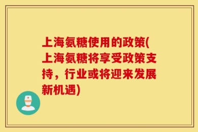 上海氨糖使用的政策(上海氨糖将享受政策支持，行业或将迎来发展新机遇)