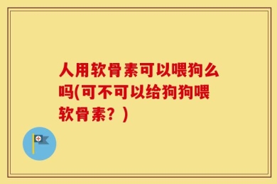 人用软骨素可以喂狗么吗(可不可以给狗狗喂软骨素？)