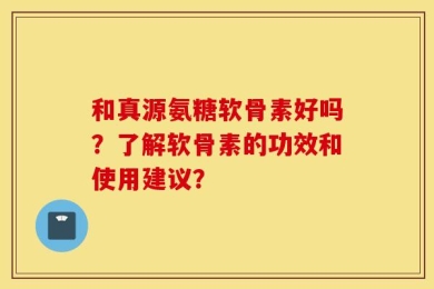 和真源氨糖软骨素好吗？了解软骨素的功效和使用建议？