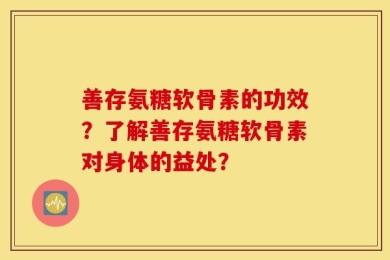善存氨糖软骨素的功效？了解善存氨糖软骨素对身体的益处？