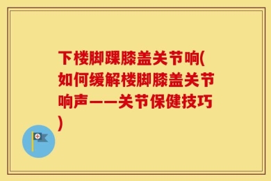 下楼脚踝膝盖关节响(如何缓解楼脚膝盖关节响声——关节保健技巧)