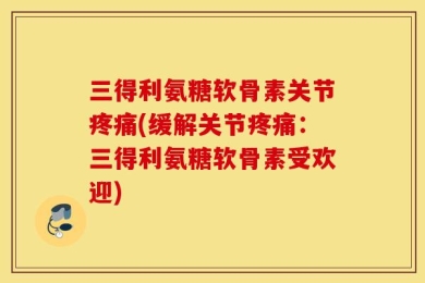 三得利氨糖软骨素关节疼痛(缓解关节疼痛：三得利氨糖软骨素受欢迎)