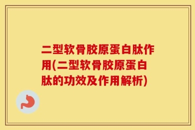 二型软骨胶原蛋白肽作用(二型软骨胶原蛋白肽的功效及作用解析)
