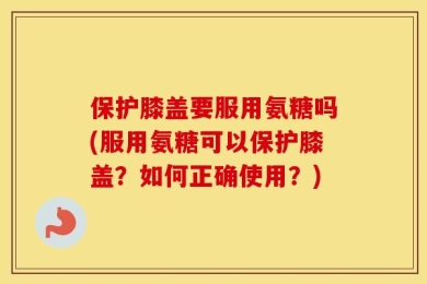 保护膝盖要服用氨糖吗(服用氨糖可以保护膝盖？如何正确使用？)