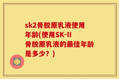 sk2骨胶原乳液使用年龄(使用SK-II骨胶原乳液的最佳年龄是多少？)