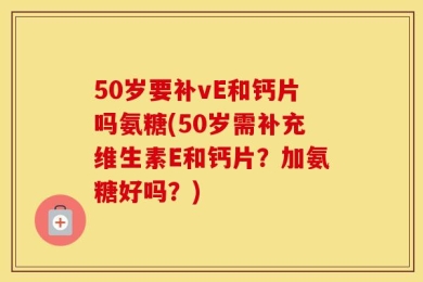 50岁要补vE和钙片吗氨糖(50岁需补充维生素E和钙片？加氨糖好吗？)