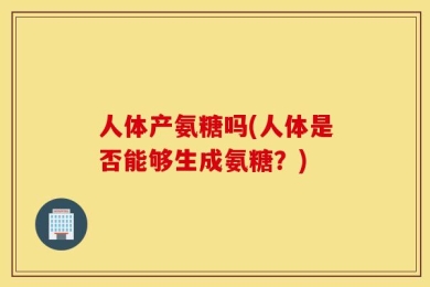 人体产氨糖吗(人体是否能够生成氨糖？)