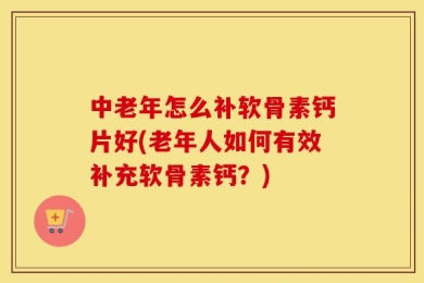 中老年怎么补软骨素钙片好(老年人如何有效补充软骨素钙？)