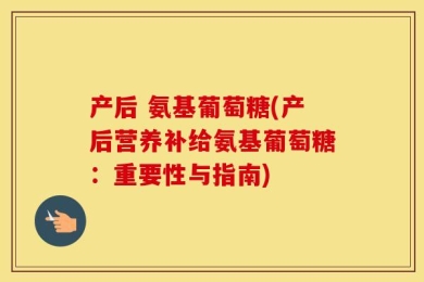 产后 氨基葡萄糖(产后营养补给氨基葡萄糖：重要性与指南)