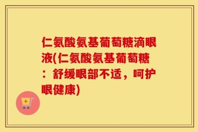 仁氨酸氨基葡萄糖滴眼液(仁氨酸氨基葡萄糖：舒缓眼部不适，呵护眼健康)