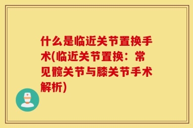 什么是临近关节置换手术(临近关节置换：常见髋关节与膝关节手术解析)