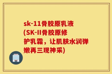sk-11骨胶原乳液(SK-II骨胶原修护乳霜，让肌肤水润弹嫩再三现神采)