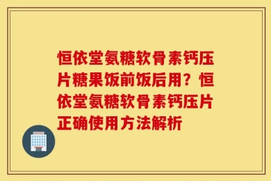 恒依堂氨糖软骨素钙压片糖果饭前饭后用？恒依堂氨糖软骨素钙压片正确使用方法解析
