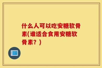 什么人可以吃安糖软骨素(谁适合食用安糖软骨素？)