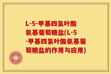 L-5-甲基四氢叶酸氨基葡萄糖盐(L-5-甲基四氢叶酸氨基葡萄糖盐的作用与应用)