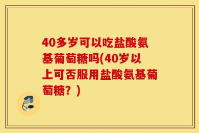 40多岁可以吃盐酸氨基葡萄糖吗(40岁以上可否服用盐酸氨基葡萄糖？)