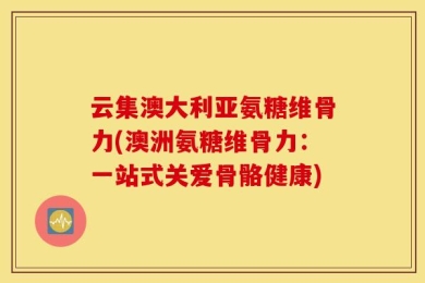 云集澳大利亚氨糖维骨力(澳洲氨糖维骨力：一站式关爱骨骼健康)