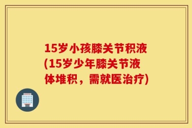 15岁小孩膝关节积液(15岁少年膝关节液体堆积，需就医治疗)