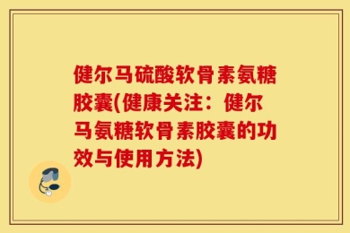 健尔马硫酸软骨素氨糖胶囊(健康关注：健尔马氨糖软骨素胶囊的功效与使用方法)