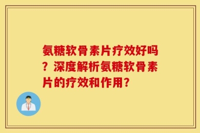 氨糖软骨素片疗效好吗？深度解析氨糖软骨素片的疗效和作用？