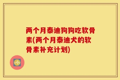 两个月泰迪狗狗吃软骨素(两个月泰迪犬的软骨素补充计划)