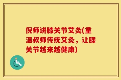 倪师讲膝关节艾灸(重温叔师传统艾灸，让膝关节越来越健康)