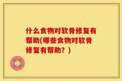什么食物对软骨修复有帮助(哪些食物对软骨修复有帮助？)