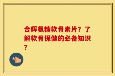 合辉氨糖软骨素片？了解软骨保健的必备知识？