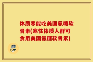 体质寒能吃美国氨糖软骨素(寒性体质人群可食用美国氨糖软骨素)