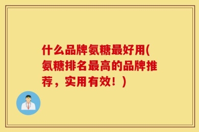 什么品牌氨糖最好用(氨糖排名最高的品牌推荐，实用有效！)