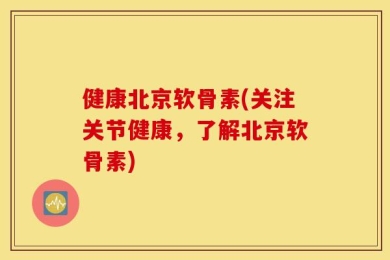 健康北京软骨素(关注关节健康，了解北京软骨素)