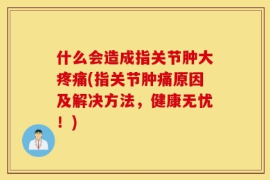 什么会造成指关节肿大疼痛(指关节肿痛原因及解决方法，健康无忧！)