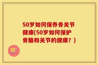 50岁如何保养骨关节健康(50岁如何保护骨骼和关节的健康？)