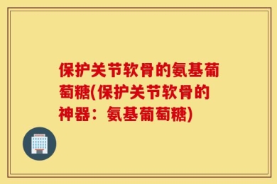 保护关节软骨的氨基葡萄糖(保护关节软骨的神器：氨基葡萄糖)