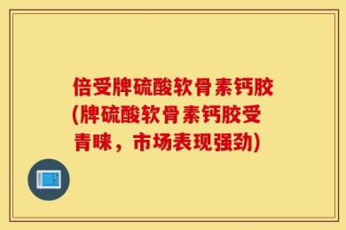 倍受牌硫酸软骨素钙胶(牌硫酸软骨素钙胶受青睐，市场表现强劲)