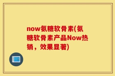 now氨糖软骨素(氨糖软骨素产品Now热销，效果显著)