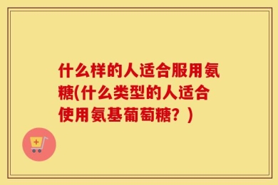 什么样的人适合服用氨糖(什么类型的人适合使用氨基葡萄糖？)