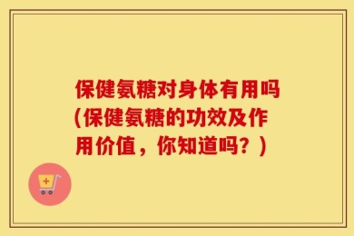 保健氨糖对身体有用吗(保健氨糖的功效及作用价值，你知道吗？)