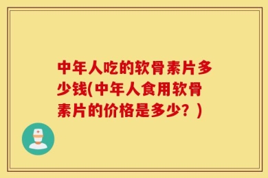 中年人吃的软骨素片多少钱(中年人食用软骨素片的价格是多少？)