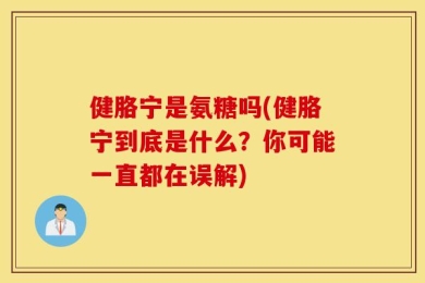 健胳宁是氨糖吗(健胳宁到底是什么？你可能一直都在误解)