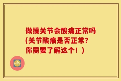 做操关节会酸痛正常吗(关节酸痛是否正常？你需要了解这个！)