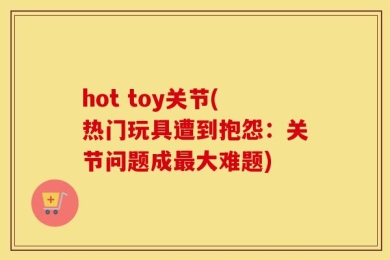 hot toy关节(热门玩具遭到抱怨：关节问题成最大难题)