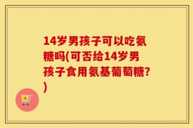 14岁男孩子可以吃氨糖吗(可否给14岁男孩子食用氨基葡萄糖？)