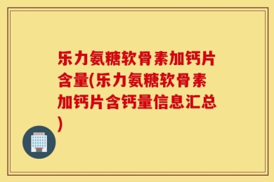 乐力氨糖软骨素加钙片含量(乐力氨糖软骨素加钙片含钙量信息汇总)