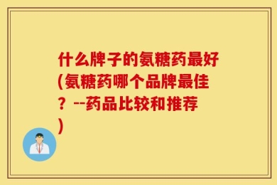 什么牌子的氨糖药最好(氨糖药哪个品牌最佳？--药品比较和推荐)