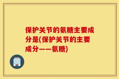 保护关节的氨糖主要成分是(保护关节的主要成分——氨糖)