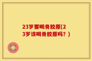 23岁要喝骨胶原(23岁该喝骨胶原吗？)