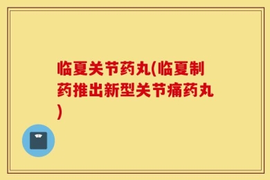 临夏关节药丸(临夏制药推出新型关节痛药丸)