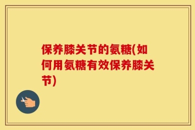 保养膝关节的氨糖(如何用氨糖有效保养膝关节)